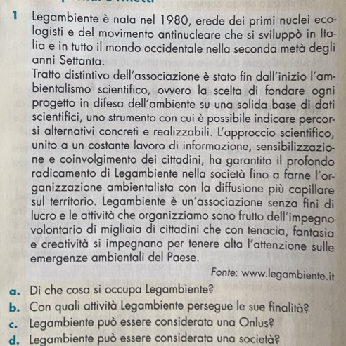 Legambiente è nata nel 1980, erede dei primi nuclei eco- 
logisti e del movimento antinucleare che si sviluppò in Ita- 
lia e in tutto il mondo occidentale nella seconda metà degli 
anni Settanta. 
Tratto distintivo dell'associazione è stato fin dall'inizio l'am- 
bientalismo scientifico, ovvero la scelta di fondare ogni 
progetto in difesa dell'ambiente su una solida base di dati 
scientifici, uno strumento con cui è possibile indicare percor- 
si alternativi concreti e realizzabili. L'approccio scientifico, 
unito a un costante lavoro di informazione, sensibilizzazio 
ne e coinvolgimento dei cittadini, ha garantito il profondo 
radicamento di Legambiente nella società fino a farne l'or- 
ganizzazione ambientalista con la diffusione più capillare 
sul territorio. Legambiente è un'associazione senza fini di 
lucro e le attività che organizziamo sono frutto dell’impegno 
volontario di migliaia di cittadini che con tenacia, fantasia 
e creatività si impegnano per tenere alta l'attenzione sulle 
emergenze ambientali del Paese. 
Fonte: www.legambiente.it 
a. Di che cosa si occupa Legambiente? 
b. Con quali attività Legambiente persegue le sue finalità? 
c. Legambiente può essere considerata una Onlus? 
d. Legambiente può essere considerata una società?