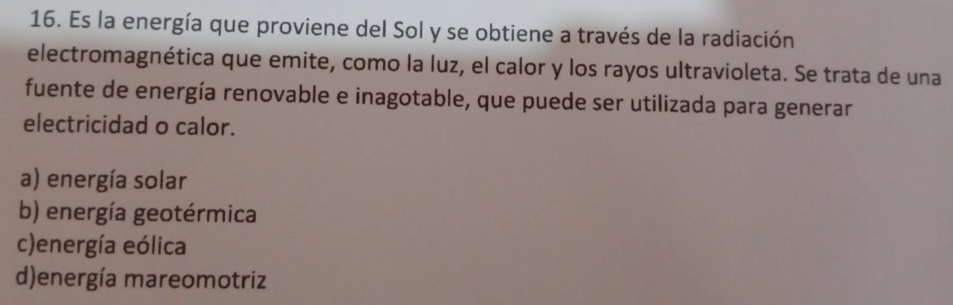 Es la energía que proviene del Sol y se obtiene a través de la radiación
electromagnética que emite, como la luz, el calor y los rayos ultravioleta. Se trata de una
fuente de energía renovable e inagotable, que puede ser utilizada para generar
electricidad o calor.
a) energía solar
b) energía geotérmica
c)energía eólica
d)energía mareomotriz