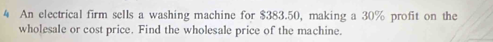 An electrical firm sells a washing machine for $383.50, making a 30% profit on the 
wholesale or cost price. Find the wholesale price of the machine.