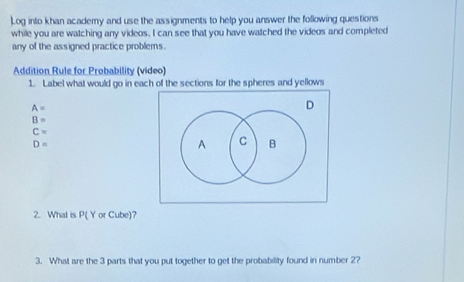 Log into khan academy and use the assignments to help you answer the following questions 
while you are watching any videos. I can see that you have watched the videos and completed 
any of the assigned practice problems. 
Addition Rule for Probability (vídeo) 
1. Label what would go in each of the sections for the spheres and yellows
A=
B=
C=
D=
2. What is P( Y or Cube)? 
3. What are the 3 parts that you put together to get the probability found in number 2?