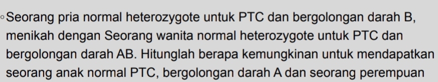 Seorang pria normal heterozygote untuk PTC dan bergolongan darah B, 
menikah dengan Seorang wanita normal heterozygote untuk PTC dan 
bergolongan darah AB. Hitunglah berapa kemungkinan untuk mendapatkan 
seorang anak normal PTC, bergolongan darah A dan seorang perempuan