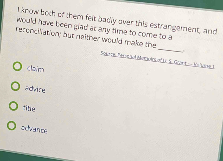 know both of them felt badly over this estrangement, and
would have been glad at any time to come to a
_
reconciliation; but neither would make the
.
Source: Personal Memoirs of U. S. Grant — Volume 1
claim
advice
title
advance