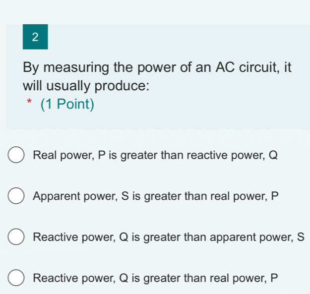 By measuring the power of an AC circuit, it
will usually produce:
* (1 Point)
Real power, P is greater than reactive power, Q
Apparent power, S is greater than real power, P
Reactive power, Q is greater than apparent power, S
Reactive power, Q is greater than real power, P