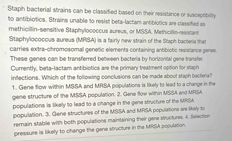 Staph bacterial strains can be classified based on their resistance or susceptibility
to antibiotics. Strains unable to resist beta-lactam antibiotics are classified as
methicillin-sensitive Staphylococcus aureus, or MSSA. Methicillin-resistant
Staphylococcus aureus (MRSA) is a fairly new strain of the Staph bacteria that
carries extra-chromosomal genetic elements containing antibiotic resistance genes.
These genes can be transferred between bacteria by horizontal gene transfer.
Currently, beta-lactam antibiotics are the primary treatment option for staph
infections. Which of the following conclusions can be made about staph bacteria?
1. Gene flow within MSSA and MRSA populations is likely to lead to a change in the
gene structure of the MSSA population. 2. Gene flow within MSSA and MRSA
populations is likely to lead to a change in the gene structure of the MRSA
population. 3. Gene structures of the MSSA and MRSA populations are likely to
remain stable with both populations maintaining their gene structures. 4. Selection
pressure is likely to change the gene structure in the MRSA population.