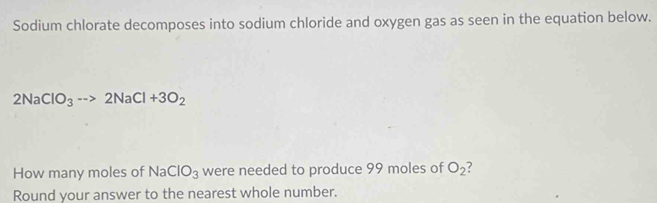 Sodium chlorate decomposes into sodium chloride and oxygen gas as seen in the equation below.
2NaClO_3to 2NaCl+3O_2
How many moles of sqrt(a) ClO_3 were needed to produce 99 moles of O_2
Round your answer to the nearest whole number.