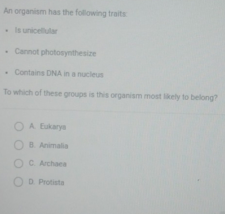 An organism has the following traits:
Is unicellular
Cannot photosynthesize
Contains DNA in a nucleus
To which of these groups is this organism most likely to belong?
A. Eukarya
B. Animalia
C. Archaea
D. Protista