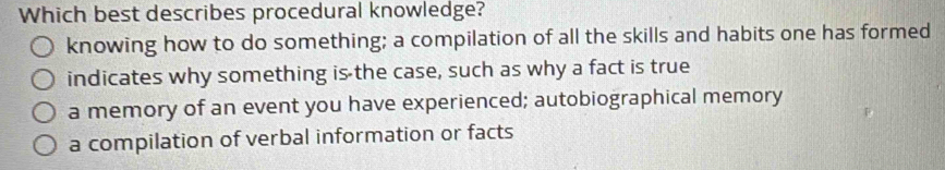 Which best describes procedural knowledge?
knowing how to do something; a compilation of all the skills and habits one has formed
indicates why something is the case, such as why a fact is true
a memory of an event you have experienced; autobiographical memory
a compilation of verbal information or facts