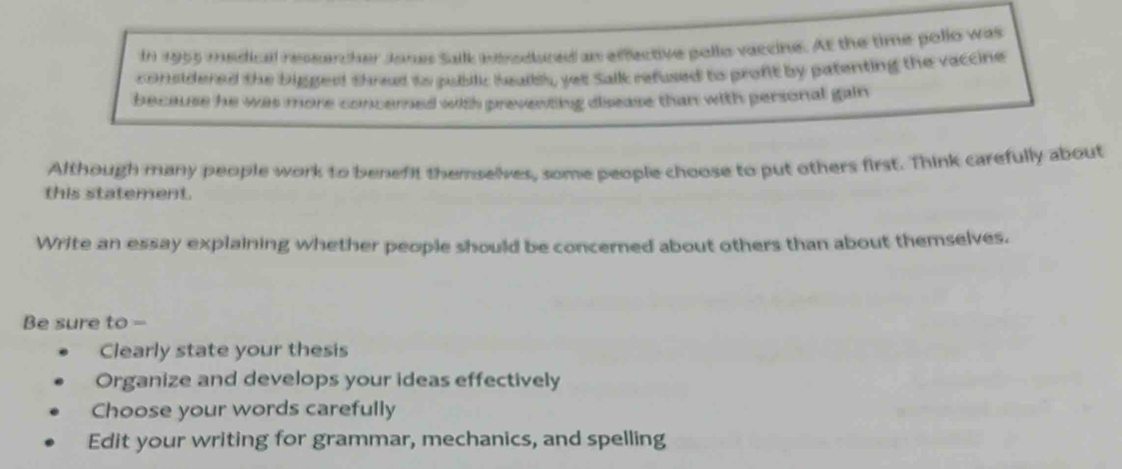 In 1955 medical ressercher Jones Salk wrodured an effective pollo vaccine. At the time pollo was 
considered the bigged shrad to pubilic healbl, yet Salk refused to profit by patenting the vaccine 
because he was more concerned with preventing disease than with personal gain 
Although many people work to benefit themselves, some people choose to put others first. Think carefully about 
this statement. 
Write an essay explaining whether people should be concerned about others than about themselves. 
Be sure to - 
Clearly state your thesis 
Organize and develops your ideas effectively 
Choose your words carefully 
Edit your writing for grammar, mechanics, and spelling