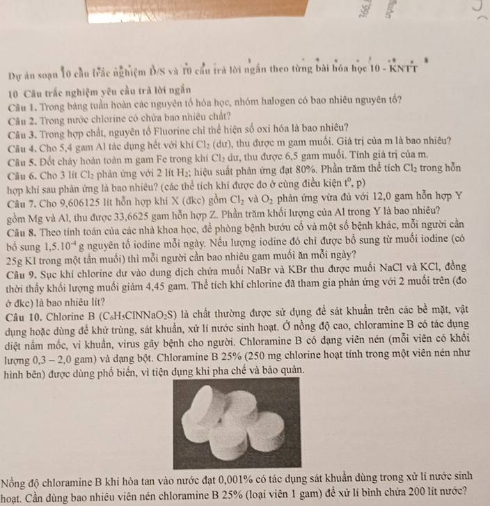 Dự ăn soạn 10 cầu trắc nghiệm Đ/S và 10 cầu trà lời ngắn theo từng bài hóa học 10 - KNTT
10 Câu trắc nghiệm yêu cầu trà lời ngắn
Câu 1. Trong bảng tuần hoàn các nguyên tổ hóa học, nhóm halogen có bao nhiêu nguyên tố?
Câu 2. Trong nước chlorine cô chứa bao nhiêu chất?
Câu 3. Trong hợp chất, nguyên tố Fluorine chỉ thể hiện số oxi hóa là bao nhiêu?
Câu 4, Cho 5,4 gam Al tác dụng hết với khí Cl_2 (dư), thu được m gam muối. Giá trị của m là bao nhiêu?
Câu 5. Đốt cháy hoàn toàn m gam Fe trong khi Cl_2 dư, thu được 6,5 gam muối. Tính giá trị của m.
Câu 6. Cho 3 lit Cl_2 phản ứng với 2 lít H_2; hiệu suất phản ứng đạt 80%. Phần trăm thể tích Cl_2 trong hỗn
hợp khí sau phản ứng là bao nhiêu? (các thể tích khí được đo ở cùng điều kiện t^0,p)
Câu 7. Cho 9,606125 lit hỗn hợp khi X (đkc) gồm Cl_2 và O_2 phản ứng vừa đủ với 12,0 gam hỗn hợp Y
gồm Mg và Al, thu được 33,6625 gam hỗn hợp Z. Phần trăm khối lượng của Al trong Y là bao nhiêu?
Câu 8. Theo tính toán của các nhà khoa học, để phòng bệnh bướu cổ và một số bệnh khác, mỗi người cần
bổ sung 1,5.10^(-4)g nguyên tổ iodine mỗi ngày. Nếu lượng iodine đó chỉ được bổ sung từ muối iodine (có
25g KI trong một tần muối) thì mỗi người cần bao nhiêu gam muồi ăn mỗi ngày?
Câu 9. Sục khí chlorine dư vào dung dịch chứa muối NaBr và KBr thu được muối NaCl và KCl, đồng
thời thầy khối lượng muối giảm 4,45 gam. Thể tích khí chlorine đã tham gia phản ứng với 2 muối trên (đo
ở đkc) là bao nhiêu lít?
Câu 10. Chlorine B (C₆H₃CINN 2aO_2S) là chất thường được sử dụng để sát khuẩn trên các bề mặt, vật
dụng hoặc dùng để khử trùng, sát khuẩn, xử lí nước sinh hoạt. Ở nồng độ cao, chloramine B có tác dụng
diệt nầm mốc, vi khuân, virus gây bệnh cho người. Chloramine B có đạng viên nén (mỗi viên có khổi
lượng 0,3 - 2,0 gam) và dạng bột. Chloramine B 25% (250 mg chlorine hoạt tính trong một viên nén như
hình bên) được dùng phổ biển, vì tiện dụng khi pha chế và bảo quản.
Nồng độ chloramine B khi hòa tan vào nước đạt 0,001% có tác dụng sát khuẩn dùng trong xử lí nước sinh
hoạt. Cần dùng bao nhiêu viên nén chloramine B 25% (loại viên 1 gam) để xử lí bình chứa 200 lít nước?