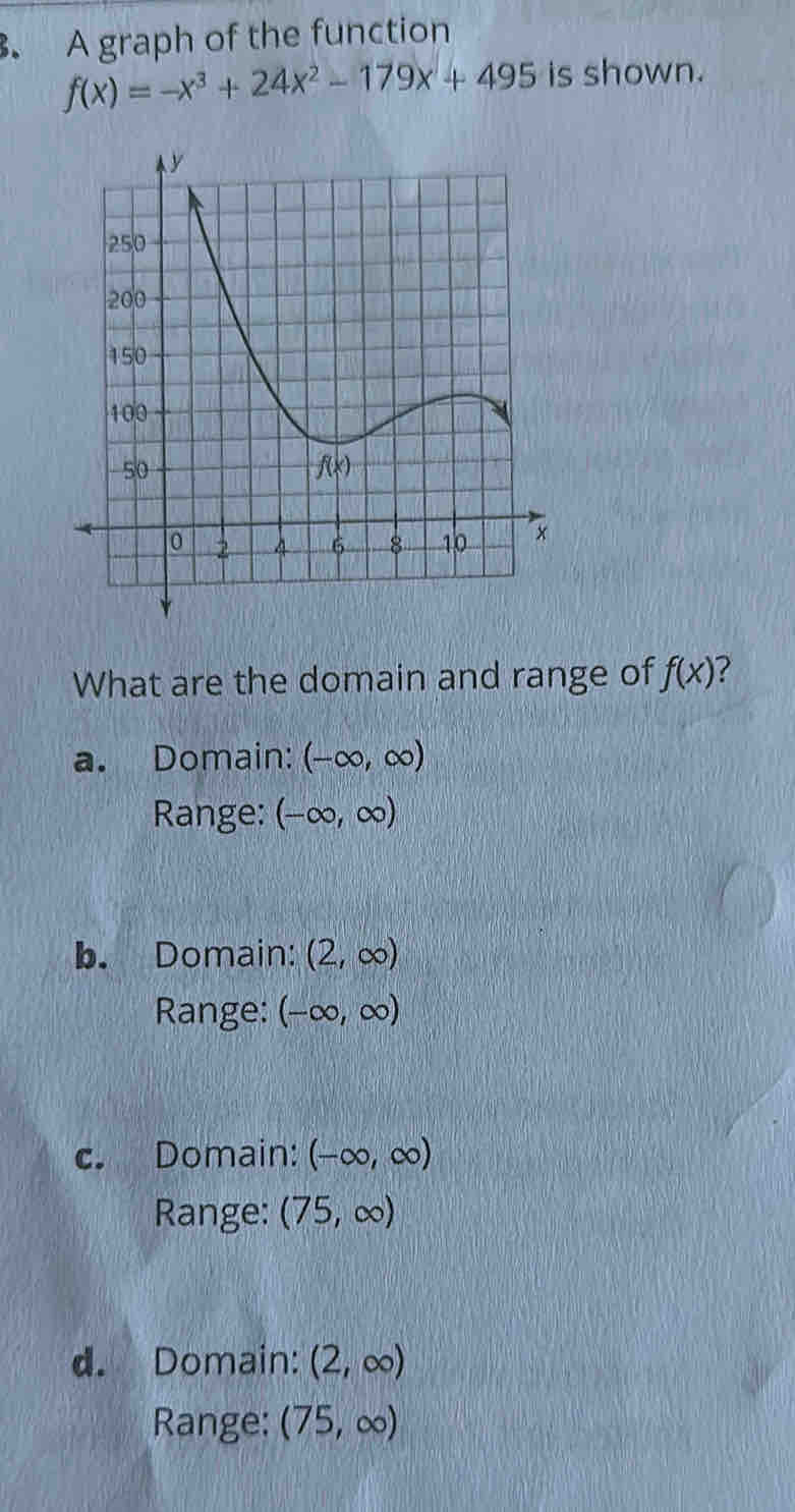 A graph of the function
f(x)=-x^3+24x^2-179x+495 is shown.
What are the domain and range of f(x) ?
a. Domain: (-∈fty ,∈fty )
Range: (-∈fty ,∈fty )
b. Domain: (2,∈fty )
Range: (-∈fty ,∈fty )
c. Domain: (-∈fty ,∈fty )
Range: (75,∈fty )
d. Domain: (2,∈fty )
Range: (75,∈fty )