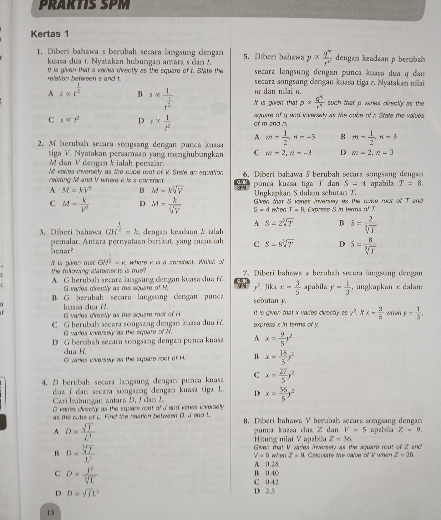 PRAKTIS SPM
Kertas 1
1. Diberi bahawa s berubah secara langsung dengan 5. Diberi bahawa palpha  q^m/r^n  dengan keadaan p berubah
kuasa dua t. Nyatakan hubungan antara s dan t.
It is given that s varies directly as the square of t. State the secara langsung dengan punca kuasa dua q dan
relation between s and t. secara songsang dengan kuasa tiga r. Nyatakan nilai
A salpha t^(frac 1)2
B s∝ frac 1t^(frac 1)2
m dan nilai n.
It is given that palpha  q^m/r^n  such that p varies directly as the
C salpha t^2
D salpha  1/t^2 
square of q and inversely as the cube of r. State the values
of m and n.
A m= 1/2 ,n=-3 B m= 1/2 ,n=3
2. M berubah secara songsang dengan punca kuasa
tiga V. Nyatakan persamaan yang menghubungkan C m=2,n=-3 D m=2,n=3
M dan V dengan k ialah pemalar.
M varies inversely as the cube root of V. State an equation 6. Diberi bahawa S berubah secara songsang dengan
relating M and V where k is a constant.
KLON punca kuasa tiga T dan S=4 apabila T=8.
A M=kV^3
B M=ksqrt[3](V)
SPM
Ungkapkan S dalam sebutan T.
C M= k/V^3 
D M= k/sqrt[3](V) 
Given that S varies inversely as the cube root of T and
S=4 when T=8. Express S in terms of T.
A S=2sqrt[3](T)
B S= 2/sqrt[3](T) 
3. Diberi bahawa GH^(frac 1)2=k , dengan keadaan k ialah
pemalar. Antara pernyataan berikut, yang manakah C S=8sqrt[3](T)
D S= 8/sqrt[3](T) 
benar?
It is given that GH^(frac 1)2=k , where k is a constant. Which of
the following statements is true? 7. Diberi bahawa x berubah secara langsung dengan
A G berubah secara langsung dengan kuasa dua H. LON
 SPM y^2. Jika x= 3/5  apabila y= 1/3  , ungkapkan x dalam
G varies directly as the square of H.
B G berubah secara langsung dengan punca sebutan y.
a
kuasa dua H.
of It is given that x varies directly as y^2.. If x= 3/5  when y= 1/3 ,
G varies directly as the square root of H.
C G berubah secara songsang dengan kuasa dua H. express x in terms of y.
G varies inversely as the square of H.
D G berubah secara songsang dengan punca kuasa A x= 9/5 y^2
dua H.
B
G varies inversely as the square root of H. x= 18/5 y^2
4. D berubah secara langsung dengan punca kuasa C x= 27/5 y^2
dua  dan secara songsang dengan kuasa tiga L. D x= 36/5 y^2
Cari hubungan antara D, J dan L.
D varies directly as the square root of J and varies inversely
as the cube of L. Find the relation between D, J and L.
8. Diberi bahawa V berubah secara songsang dengan
A Dalpha  sqrt(I)/L^3  punca kuasa dua Z dan V=5 apabila Z=9.
Hitung nilai V apabila Z=36.
B Dalpha  sqrt[3](I)/L^3 
Given that V varies inversely as the square root of Z and
V=5 when Z=9 Calculate the value of V when Z=36.
A 0.28
C Dalpha  I^2/sqrt[3](L) 
B 0.40
C 0.42
D Dalpha sqrt (JL)^3
D 2.5
15