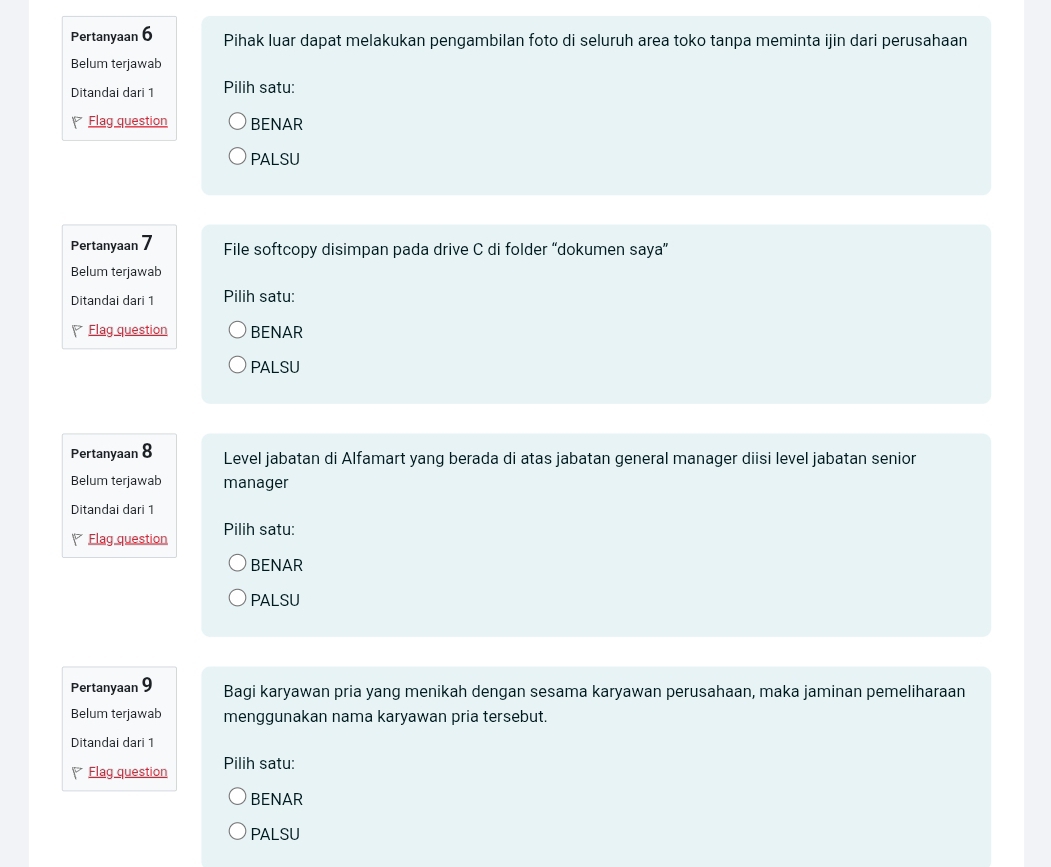 Pertanyaan 6 Pihak luar dapat melakukan pengambilan foto di seluruh area toko tanpa meminta ijin dari perusahaan 
Belum terjawab 
Ditandai dari 1 Pilih satu: 
Flag question BENAR 
PALSU 
Pertanyaan 7 File softcopy disimpan pada drive C di folder “dokumen saya” 
Belum terjawab 
Ditandai dari 1 Pilih satu: 
Flag question BENAR 
PALSU 
Pertanyaan 8 Level jabatan di Alfamart yang berada di atas jabatan general manager diisi level jabatan senior 
Belum terjawab manager 
Ditandai dari 1
Flag question Pilih satu: 
BENAR 
PALSU 
Pertanyaan 9 Bagi karyawan pria yang menikah dengan sesama karyawan perusahaan, maka jaminan pemeliharaan 
Belum terjawab menggunakan nama karyawan pria tersebut. 
Ditandai dari 1
Flag question Pilih satu: 
BENAR 
PALSU