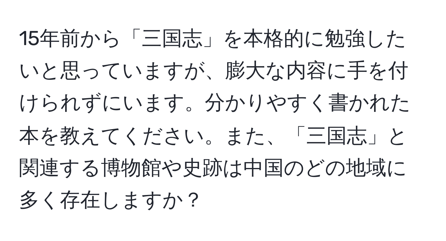 15年前から「三国志」を本格的に勉強したいと思っていますが、膨大な内容に手を付けられずにいます。分かりやすく書かれた本を教えてください。また、「三国志」と関連する博物館や史跡は中国のどの地域に多く存在しますか？