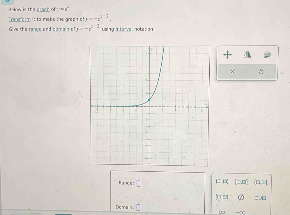 Below is the graph of y=e^x. 
Transform it to make the graph of y=-e^(x-2). 
Give the range and domain of y=-e^(x-2) using interval notation. 
×
(□ ,□ )
Range: □ [□ ,□ ] (□ ,□ ]
[□ ,□ ) □ U□
Domain: □ 
∈fty ∈fty