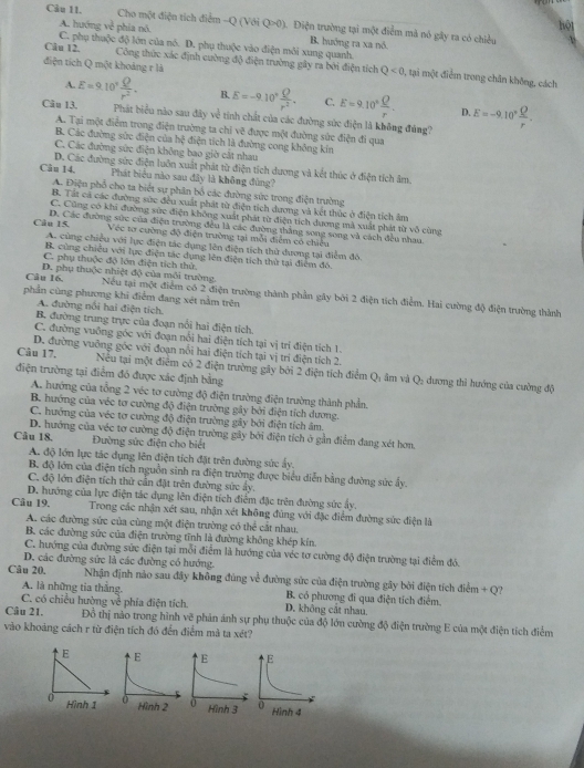 Cho một điện tích điểm -Q (Với Q>0). Điện trường tại một điểm mả nó gây ra có chiều
A. hướng ve phía nó hộ
B. huớng ra xa nó.
C. phụ thuộc độ lớn của nó. D. phụ thuộc vào điện môi xung quanh.
điện tích Q một khoảng r là
Câu 12. Công thức xác định cường độ điện trường gây ra bởi điện tích Q<0</tex> , tại một điểm trong chân không, cách
A. E=9.10^7 Q/r^2 . B. E=-9.10° Q/r^2 . C. E=9.10° Q/r . D.
Câu 13. Phát biểu nào sau đây về tính chất của các đường sức điện là không đảng? E=-9.10° Q/r .
A. Tại một điểm trong điện trường ta chỉ vẽ được một đường sức điện đi qua
B. Các đường sức điện của h diện tích là đường cong không kín
C. Các đường sức điện không bao giờ cắt nhau
D. Các đường sức điện luôn xuất phát từ điện tích dương và kết thúc ở điện tích âm.
Câu 14. Phát biểu nào sau đây là không đùng?
A. Điện phổ cho ta biết sự phân bố các đường sức trong điện trường
B. Tất cả các đường sức đều xuất phát từ điện tích dương và kết thức ở điện tích âm
C. Cũng có khi đường sửc điện không xuất phát từ điện tích dương mà xuất phát từ vô cùng
Câu 15. D. Các đường sức của điện trường đều là các đường thắng song song và cách đều nhau
Véc tơ cường độ điện trường tại mỗi điểm có chiều
A. cùng chiều với lực điện tác dụng lên điện tích thử dương tại điểm đô
B. cùng chiều với lực điện tác dụng lên điện tích thử tại điểm đó.
C. phụ thuộc độ lớn điện tích thử.
Câu 16. D. phụ thuộc nhiệt độ của môi trường Nếu tại một điểm có 2 điện trường thành phần gây bởi 2 điện tích điểm. Hai cường độ điện trường thành
phần cùng phương khi điểm đang xét nằm trên
A. đường nổi hai điện tích.
B. đường trung trực của đoạn nổi hai điện tích.
C. đường vuỡng góc với đoạn nổi hai điện tích tại vị trí điện tích 1.
D. đường vuỡng gốc với đoạn nổi hai điện tích tại vị trí điện tích 2.
Câu 17. Nếu tại một điểm có 2 điện trường gây bởi 2 điện tích điểm Q: âm và Q: dương thì hướng của cường độ
điện trường tại điểm đó được xác định bằng
A. hướng của tổng 2 véc tơ cường độ điện trường điện trường thành phần.
B. hướng của véc tơ cường độ điện trường gây bởi điện tích dương.
C. hưởng của véc tơ cường độ điện trường gây bởi điện tích âm
D. hướng của véc tơ cường độ điện trường gây bởi điện tích ở gần điểm đang xét hơn.
Câu 18. Đường sức điện cho biết
A. độ lớn lực tác dụng lên điện tích đặt trên đường sức ấy.
B. độ lớn của điện tích nguồn sinh ra điện trường được biểu diễn bằng đường sức ấy.
C. độ lớn điện tích thử cần đặt trên đường sức ẩy.
D. hướng của lực điện tác dụng lên điện tích điểm đặc trên đường sức ẩy.
Câu 19.  Trong các nhận xét sau, nhận xét không đùng với đặc điểm đường sức điện là
A. các đường sức của cùng một điện trường có the cắt nhau.
B. các đường sức của điện trường tĩnh là đường không khép kín.
C. hướng của đường sức điện tại mỗi điểm là hướng của véc tơ cường độ điện trường tại điểm đó.
D. các đường sức là các đường có hướng.
Cău 20. Nhận định nảo sau đây không đùng về đường sức của điện trường gây bởi điện tích điểm + Q?
A. là những tia thắng. B. có phương đi qua điện tích điểm.
C. có chiều hường về phía điện tích. D. không cát nhau.
Câu 21. Đỗ thị nào trong hình vẽ phản ánh sự phụ thuộc của độ lớn cường độ điện trường E của một điện tích điểm
vào khoảng cách r từ điện tích đó đến điểm mà ta xét?
E 
0 Hình 1