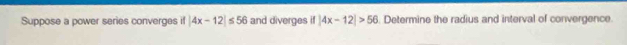 Suppose a power series converges if |4x-12| M and diverges if|4x-12|>56. Determine the radius and interval of convergence.