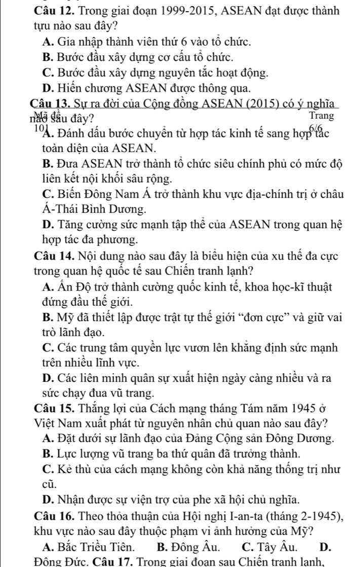 Trong giai đoạn 1999-2015, ASEAN đạt được thành
tựu nào sau đây?
A. Gia nhập thành viên thứ 6 vào tổ chức.
B. Bước đầu xây dựng cơ cấu tổ chức.
C. Bước đầu xây dựng nguyên tắc hoạt động.
D. Hiến chương ASEAN được thông qua.
Câu 13. Sự ra đời của Cộng đồng ASEAN (2015) có ý nghĩa
nau sâu đây? Trang
TA. Đánh dấu bước chuyển từ hợp tác kinh tế sang hợp tác
toàn diện của ASEAN.
B. Đưa ASEAN trở thành tổ chức siêu chính phủ có mức độ
liên kết nội khối sâu rộng.
C. Biến Đông Nam Á trở thành khu vực địa-chính trị ở châu
Á-Thái Bình Dương.
D. Tăng cường sức mạnh tập thể của ASEAN trong quan hệ
hợp tác đa phương.
Câu 14. Nội dung nào sau đây là biểu hiện của xu thế đa cực
trong quan hệ quốc tế sau Chiến tranh lạnh?
A. Ấn Độ trở thành cường quốc kinh tế, khoa học-kĩ thuật
đứng đầu thế giới.
B. Mỹ đã thiết lập được trật tự thế giới “đơn cực” và giữ vai
trò lãnh đạo.
C. Các trung tâm quyền lực vươn lên khẳng định sức mạnh
trên nhiều lĩnh vực.
D. Các liên minh quân sự xuất hiện ngày càng nhiều và ra
sức chạy đua vũ trang.
Câu 15. Thắng lợi của Cách mạng tháng Tám năm 1945 ở
Việt Nam xuất phát từ nguyên nhân chủ quan nào sau đây?
A. Đặt dưới sự lãnh đạo của Đảng Cộng sản Đông Dương.
B. Lực lượng vũ trang ba thứ quân đã trưởng thành.
C. Kẻ thù của cách mạng không còn khả năng thống trị như
cũ.
D. Nhận được sự viện trợ của phe xã hội chủ nghĩa.
Câu 16. Theo thỏa thuận của Hội nghị I-an-ta (tháng 2-1945),
khu vực nào sau đây thuộc phạm vi ảnh hưởng của Mỹ?
A. Bắc Triều Tiên. B. Đông Âu. C. Tây Âu. D.
Đông Đức. Câu 17. Trong giai đoan sau Chiến tranh lanh.