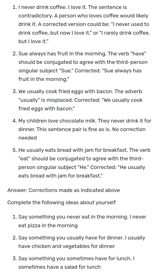 never drink coffee. I love it. The sentence is 
contradictory. A person who loves coffee would likely 
drink it. A corrected version could be: "I never used to 
drink coffee, but now I love it." or "I rarely drink coffee, 
but I love it." 
2. Sue always has fruit in the morning. The verb "have" 
should be conjugated to agree with the third-person 
singular subject "Sue." Corrected: "Sue always has 
fruit in the morning." 
3. We usually cook fried eggs with bacon. The adverb 
"usually" is misplaced. Corrected: "We usually cook 
fried eggs with bacon." 
4. My children love chocolate milk. They never drink it for 
dinner. This sentence pair is fine as is. No correction 
needed 
5. He usually eats bread with jam for breakfast. The verb 
"eat" should be conjugated to agree with the third- 
person singular subject "He." Corrected: "He usually 
eats bread with jam for breakfast." 
Answer: Corrections made as indicated above 
Complete the following ideas about yourself 
1. Say something you never eat in the morning. I never 
eat pizza in the morning 
2. Say something you usually have for dinner. I usually 
have chicken and vegetables for dinner 
3. Say something you sometimes have for lunch. I 
sometimes have a salad for lunch