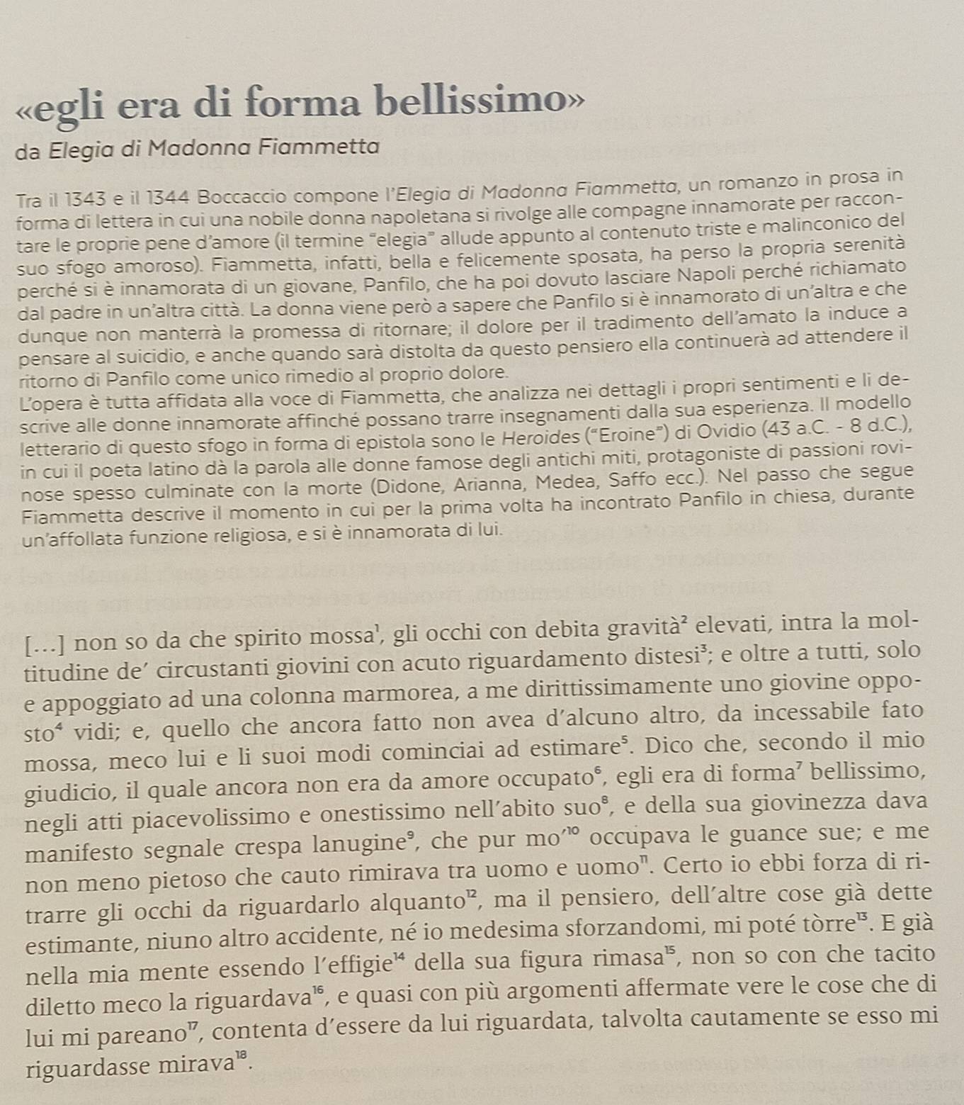 «egli era di forma bellissimo»
da Elegia di Madonna Fiammetta
Tra il 1343 e il 1344 Boccaccio compone l’Elegia di Madonna Fiammetta, un romanzo in prosa in
forma di lettera in cui una nobile donna napoletana si rivolge alle compagne innamorate per raccon-
tare le proprie pene d’amore (il termine “elegia” allude appunto al contenuto triste e malinconico del
suo sfogo amoroso). Fiammetta, infatti, bella e felicemente sposata, ha perso la propria serenità
perché si è innamorata di un giovane, Panfilo, che ha poi dovuto lasciare Napoli perché richiamato
dal padre in un'altra città. La donna viene però a sapere che Panfilo si è innamorato di un'altra e che
dunque non manterrà la promessa di ritornare; il dolore per il tradimento dell’amato la induce a
pensare al suicidio, e anche quando sarà distolta da questo pensiero ella continuerà ad attendere il
ritorno di Panfilo come unico rimedio al proprio dolore.
L'opera è tutta affidata alla voce di Fiammetta, che analizza nei dettagli i propri sentimenti e li de-
scrive alle donne innamorate affinché possano trarre insegnamenti dalla sua esperienza. Il modello
letterario di questo sfogo in forma di epistola sono le Heroides (“Eroine”) di Ovidio (43 a.C. - 8 d.C.),
in cui il poeta latino dà la parola alle donne famose degli antichi miti, protagoniste di passioni rovi-
nose spesso culminate con la morte (Didone, Arianna, Medea, Saffo ecc.). Nel passo che segue
Fiammetta descrive il momento in cui per la prima volta ha incontrato Panfilo in chiesa, durante
un'affollata funzione religiosa, e si è innamorata di lui.
[..] non so da che spirito mossa’, gli occhi con debita gravità² elevati, intra la mol-
titudine de’ circustanti giovini con acuto riguardamento distesi³; e oltre a tutti, solo
e appoggiato ad una colonna marmorea, a me dirittissimamente uno giovine oppo-
sto* vidi; e, quello che ancora fatto non avea d’alcuno altro, da incessabile fato
mossa, meco lui e li suoi modi cominciai ad estimare⁵. Dico che, secondo il mio
giudicio, il quale ancora non era da amore occupato°, egli era di forma’ bellissimo,
negli atti piacevolissimo e onestissimo nell’abito SUO^8 , e della sua giovinezza dava
manifesto segnale crespa lanugine®, che pur mo'^10 occupava le guance sue; e me
non meno pietoso che cauto rimirava tra uomo e uomo". Certo io ebbi forza di ri-
trarre gli occhi da riguardarlo alquanto”, ma il pensiero, dell'altre cose già dette
estimante, niuno altro accidente, né io medesima sforzandomi, mi poté tòrre". E già
nella mia mente essendo l’effigie' della sua figura rimasa", non so con che tacito
diletto meco la riguardava', e quasi con più argomenti affermate vere le cose che di
lui mi pareano”, contenta d’essere da lui riguardata, talvolta cautamente se esso mi
riguardasse mirava".