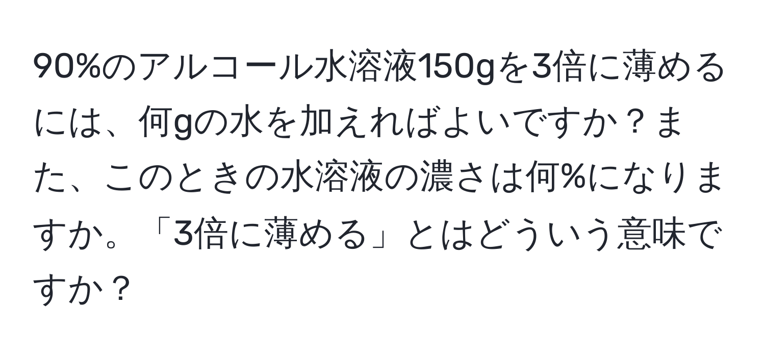 90%のアルコール水溶液150gを3倍に薄めるには、何gの水を加えればよいですか？また、このときの水溶液の濃さは何%になりますか。「3倍に薄める」とはどういう意味ですか？