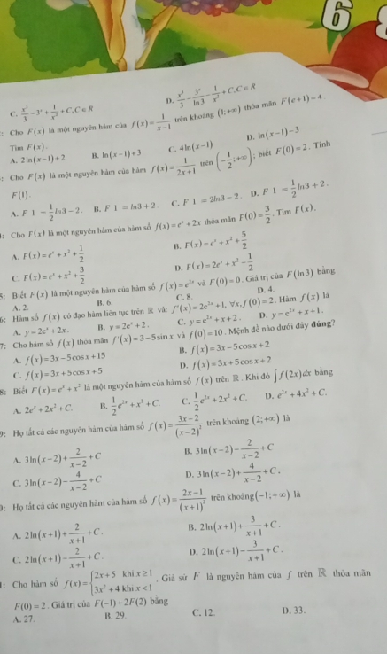 C.  x^3/3 -3^2+ 1/x^2 +C_1C∈ R D.  x^3/3 - 3^x/ln 3 - 1/x^3 +C_+C∈ R thóa mǎn F(c+1)=4
: Cho F(x) là một nguyên hám của f(x)= 1/x-1  trên khoáng (1;+∈fty )
Tim F(x). D. ln (x-1)-3
A. 2ln (x-1)+2 B. ln (x-1)+3 C. 4ln (x-1)
: Cho F(x) là một nguyên hàm của hàm f(x)= 1/2x+1  trên (- 1/2 ;+∈fty ); biết F(0)=2. Tinh
F(1).
A. F1= 1/2 ln 3-2. B. F1=ln 3+2 C. F 1=2ln 3-2. D. F 1= 1/2 ln 3+2.. Tim
: Chơ F(x) là một nguyên hàm của hàm số f(x)=e^x+2x thóa mǎn F(0)= 3/2  F(x).
A. F(x)=e^x+x^2+ 1/2  B. F(x)=e^x+x^2+ 5/2 
C. F(x)=e^x+x^2+ 3/2  D. F(x)=2e^x+x^2- 1/2 
5: Biết F(x) là một nguyên hàm của hám số f(x)=e^(2x) và F(0)=0. Giả trị của F(ln 3) bàng
D. 4.
B. 6.
6:Hàm số f(x) có đạo hàm liên tục trên  vǎ: f'(x)=2e^(2x)+1,forall x,f(0)=2 C. 8.  Hàm f(x) là
A. 2.
A. y=2e^x+2x. B. y=2e^x+2. C. y=e^(1x)+x+2. D. y=e^(2x)+x+1.
7: Cho hàm số f(x) thóa mǎn f'(x)=3-5sin x và f(0)=10. Mệnh đề não dưới đây đúng?
A. f(x)=3x-5cos x+15 B. f(x)=3x-5cos x+2
C. f(x)=3x+5cos x+5 D. f(x)=3x+5cos x+2
8: Biết F(x)=e^x+x^2 là một nguyên hàm của hàm số f(x) trên  . Khi đó ∈t f(2x)dx bàng
A. 2e^x+2x^2+C. B.  1/2 e^(2x)+x^2+C. C.  1/2 e^(2x)+2x^2+C. D. e^(2x)+4x^2+C.
9: Họ tất cá các nguyên hàm của hàm số f(x)=frac 3x-2(x-2)^2 trên khoáng (2;+∈fty ) là
A. 3ln (x-2)+ 2/x-2 +C B. 3ln (x-2)- 2/x-2 +C
C. 3ln (x-2)- 4/x-2 +C D. 3ln (x-2)+ 4/x-2 +C.
0: Họ tắt cả các nguyên hàm của hàm số f(x)=frac 2x-1(x+1)^2 trên khoảng (-1;+∈fty ) là
A. 2ln (x+1)+ 2/x+1 +C. B. 2ln (x+1)+ 3/x+1 +C.
C. 2ln (x+1)- 2/x+1 +C. D. 2ln (x+1)- 3/x+1 +C.
I: Cho hàm số f(x)=beginarrayl 2x+5khix≥ 1 3x^2+4khix<1endarray.. Giả sứ F là nguyên hám của ƒ trên R thỏa mãn
F(0)=2. Giá trị của F(-1)+2F(2) bằng
A. 27. B. 29. C. 12. D. 33.