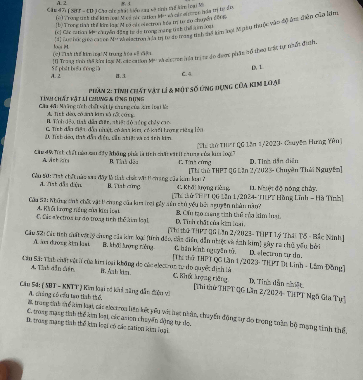 A. 2. B. 3.
Câu 47:  SBT - CD  Cho các phát biểu sau về tinh thể kim loại M:
(a) Trong tinh thể kim loại M có các cation M^(n+) và các elctron hóa trị tự do.
(b) Trong tinh thế kim loại M có các electron hóa trị tự do chuyển động.
(d) Lực hút giữa cation M^(n+) và electron hóa trị tự do trong tinh thể kim loại M phụ thuộc vào độ âm điện của kim
(c) Các cation M^(n+) chuyển động tự do trong mạng tinh thể kim loại.
loại M.
(f) Trong tinh thể kim loại M, các cation M^(n+) và elctron hóa trị tự do được phân bố theo trật tự nhất định.
(e) Tinh thể kim loại M trung hòa về điện.
Số phát biểu đúng là
D. 1.
A. 2. B. 3.
C. 4.
phần 2: tính chất vật lí & một số ứnG DụNG CủA KIM LOẠI
tính chất vật lí chung & ỨnG Dụng
Câu 48: Những tính chất vật lý chung của kim loại là:
A. Tính dẻo, có ánh kim và rất cứng.
B. Tính dẻo, tính dẫn điện, nhiệt độ nóng chảy cao.
C. Tính dẫn điện, dẫn nhiệt, có ánh kim, có khối lượng riêng lớn.
D. Tính dẻo, tính dẫn điện, dẫn nhiệt và có ánh kim.
[Thi thử THPT QG Lần 1/2023- Chuyên Hưng Yên]
Câu 49:Tính chất nào sau đây không phải là tính chất vật lí chung của kim loại?
A. Ánh kim B. Tính dẻo C. Tính cứng D. Tính dẫn điện
[Thi thử THPT QG Lần 2/2023- Chuyên Thái Nguyên]
Câu 50: Tính chất nào sau đây là tính chất vật lí chung của kim loại ?
A. Tính dẫn điện. B. Tính cứng. C. Khối lượng riêng.  D. Nhiệt độ nóng chảy.
[Thi thử THPT QG Lần 1/2024- THPT Hồng Lĩnh - Hà Tĩnh]
Câu 51: Những tính chất vật lí chung của kim loại gây nên chủ yếu bởi nguyên nhân nào?
A. Khối lượng riêng của kim loại. B. Cấu tạo mạng tinh thể của kim loại.
C. Các electron tự do trong tinh thể kim loại. D. Tính chất của kim loại.
[Thi thử THPT QG Lần 2/2023- THPT Lý Thái Tổ - Bắc Ninh]
Câu 52: Các tính chất vật lý chung của kim loại (tính dẻo, dẫn điện, dẫn nhiệt và ánh kim) gây ra chủ yếu bởi
A. ion dương kim loại. B. khối lượng riêng. C. bán kính nguyên tử. D. electron tự do.
[Thi thử THPT QG Lần 1/2023- THPT Di Linh - Lâm Đồng]
Câu 53: Tính chất vật lí của kim loại không do các electron tự do quyết định là
A. Tính dẫn điện. B. Ánh kim. C. Khối lượng riêng. D. Tính dẫn nhiệt.
Câu 54:  SBT - KNTT  Kim loại có khả năng dẫn điện vì
[Thi thử THPT QG Lần 2/2024- THPT Ngô Gia Tự]
A. chúng có cấu tạo tinh thể.
B. trong tinh thể kim loại, các electron liên kết yếu với hạt nhân, chuyển động tự do trong toàn bộ mạng tinh thể.
C. trong mạng tinh thể kim loại, các anion chuyển động tự do.
D. trong mạng tinh thể kim loại có các cation kim loại.