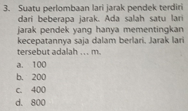 Suatu perlombaan lari jarak pendek terdiri
dari beberapa jarak. Ada salah satu lari
jarak pendek yang hanya mementingkan .
kecepatannya saja dalam berlari. Jarak lari
tersebut adalah ... m.
a. 100
b. 200
c. 400
d. 800