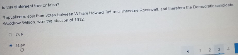 Is this statement true or faise?
Republicans split their votes between William Howard Taft and Theodore Roosevelt, and therefore the Democratic candidate,
Woodrow Willson, wan the election of 1912
true
faise
` 1 2 3 4