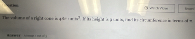 Watch Video Show E 
The volume of a right cone is 48π units^3. If its height is 9 units, find its circumference in terms of π. 
Answer Attempt 1 out of 3