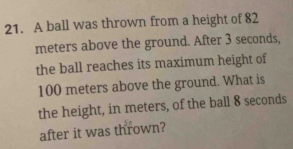 A ball was thrown from a height of 82
meters above the ground. After 3 seconds, 
the ball reaches its maximum height of
100 meters above the ground. What is 
the height, in meters, of the ball 8 seconds
after it was thrown?