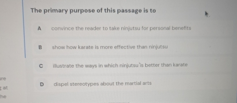 The primary purpose of this passage is to
A convince the reader to take ninjutsu for personal benefits
B show how karate is more effective than ninjutsu
C illustrate the ways in which ninjutsu is better than karate
ire
at D dispel stereotypes about the martial arts
he