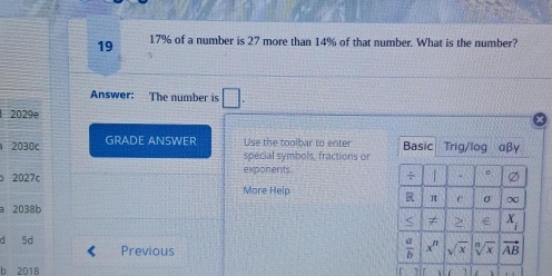 19 17% of a number is 27 more than 14% of that number. What is the number?
Answer: The number is □ . 
2029e
2030c GRADE ANSWER Use the toolbar to enter Basic Trig/log αβγ
special symbols, fractions or
2027c exponents. ÷ | . 。
More Heip
R π c σ ∞
a 2038b
≠ > x_i
d 5d Previous x^n sqrt(x) sqrt[n](x) vector AB
 a/b 
b 2018 ar