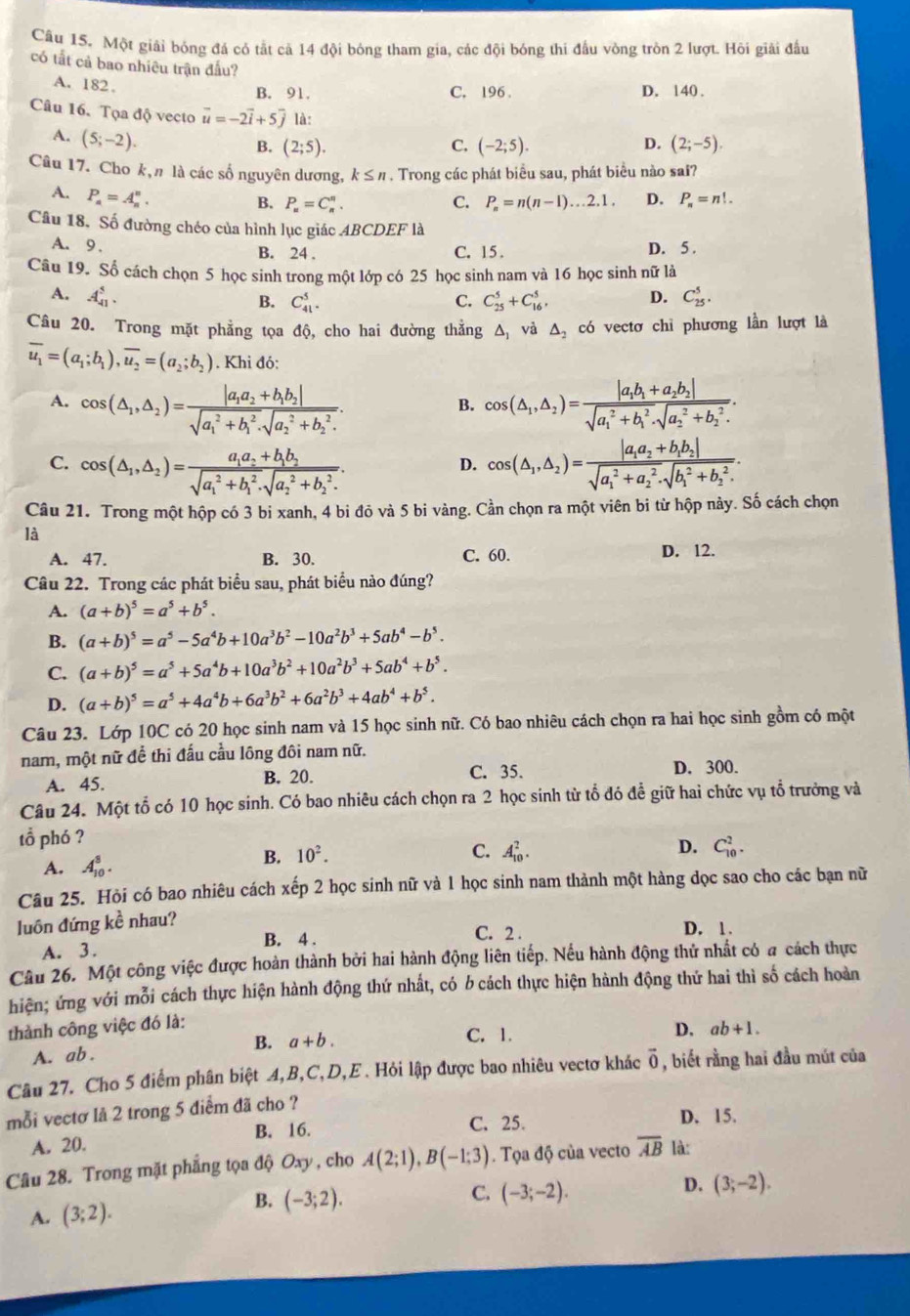 Một giải bóng đá có tắt cả 14 đội bóng tham gia, các đội bóng thi đấu vòng tròn 2 lượt. Hôi giải đấu
có tắt cả bao nhiêu trận đấu?
A. 182.
B. 91. C. 196 . D. 140 .
Câu 16. Tọa độ vecto vector u=-2vector i+5vector j là:
A. (5;-2).
D.
B. (2;5). C. (-2;5). (2;-5).
Câu 17. Cho k, n là các số nguyên dương, k≤ n. Trong các phát biểu sau, phát biểu nào sai?
A. P_a=A_n^(n.
B. P_n)=C_n^(n. C. P_n)=n(n-1)...2.1. D. P_n=n!.
Câu 18, Số đường chéo của hình lục giác 4BCDEF là
A. 9 . B. 24 . C. 15 . D. 5 .
Câu 19. Số cách chọn 5 học sinh trong một lớp có 25 học sinh nam và 16 học sinh nữ là
A. A_(41)^5. D. C_(25)^5.
B. C_(41)^5. C. C_(25)^5+C_(16)^5,
Câu 20. Trong mặt phẳng tọa độ, cho hai đường thẳng △ _1 và △ _2 có vectơ chỉ phương lần lượt là
overline u_1=(a_1;b_1),overline u_2=(a_2;b_2). Khi đó:
A. cos (△ _1,△ _2)=frac |a_1a_2+b_1b_2|(sqrt(a_1)^2+b_1^2· sqrt (a_2)^2+b_2^2). cos (△ _1,△ _2)=frac |a_1b_1+a_2b_2|(sqrt(a_1)^2+b_1^2· sqrt (a_2)^2+b_2^2).
B.
C. cos (△ _1,△ _2)=frac a_1a_2+b_1b_2(sqrt(a_1)^2+b_1^2· sqrt (a_2)^2+b_2^2). cos (△ _1,△ _2)=frac |a_1a_2+b_1b_2|(sqrt(a_1)^2+a_2^2· sqrt (b_1)^2+b_2^2).
D.
Câu 21. Trong một hộp có 3 bi xanh, 4 bi đỏ và 5 bi vàng. Cần chọn ra một viên bi từ hộp này. Số cách chọn
là
A. 47. B. 30. C. 60.
D. 12.
Câu 22. Trong các phát biểu sau, phát biểu nào đúng?
A. (a+b)^5=a^5+b^5.
B. (a+b)^5=a^5-5a^4b+10a^3b^2-10a^2b^3+5ab^4-b^5.
C. (a+b)^5=a^5+5a^4b+10a^3b^2+10a^2b^3+5ab^4+b^5.
D. (a+b)^5=a^5+4a^4b+6a^3b^2+6a^2b^3+4ab^4+b^5.
Câu 23. Lớp 10C có 20 học sinh nam và 15 học sinh nữ. Có bao nhiêu cách chọn ra hai học sinh gồm có một
nam, một nữ đề thi đấu cầu lông đôi nam nữ.
A. 45. C. 35. D. 300.
B. 20.
Câu 24. Một tổ có 10 học sinh. Có bao nhiêu cách chọn ra 2 học sinh từ tổ đó đề giữ hai chức vụ tổ trưởng và
tổ phó ?
A. A_(10)^8.
B. 10^2. C. A_(10)^2. D. C_(10)^2.
Câu 25. Hỏi có bao nhiêu cách xếp 2 học sinh nữ và 1 học sinh nam thành một hàng dọc sao cho các bạn nữ
luôn đứng kề nhau?
B. 4 . C. 2 .
D. 1 .
A. 3.
Câu 26. Một công việc được hoàn thành bởi hai hành động liên tiếp. Nếu hành động thử nhất có a cách thực
hiện; ứng với mỗi cách thực hiện hành động thứ nhất, có b cách thực hiện hành động thứ hai thì số cách hoàn
thành công việc đó là:
B. a+b. C. 1. D. ab+1.
A. ab .
Câu 27. Cho 5 điểm phân biệt A,B,C,D,E . Hỏi lập được bao nhiêu vectơ khác vector 0 , biết rằng hai đầu mút của
mỗi vectơ là 2 trong 5 điểm đã cho ?
A. 20. B. 16.
C. 25. D. 15.
Câu 28. Trong mặt phẳng tọa độ Oxy, cho A(2;1),B(-1;3). Tọa độ của vecto overline AB là:
C.
A. (3;2).
B. (-3;2). (-3;-2).
D. (3;-2).