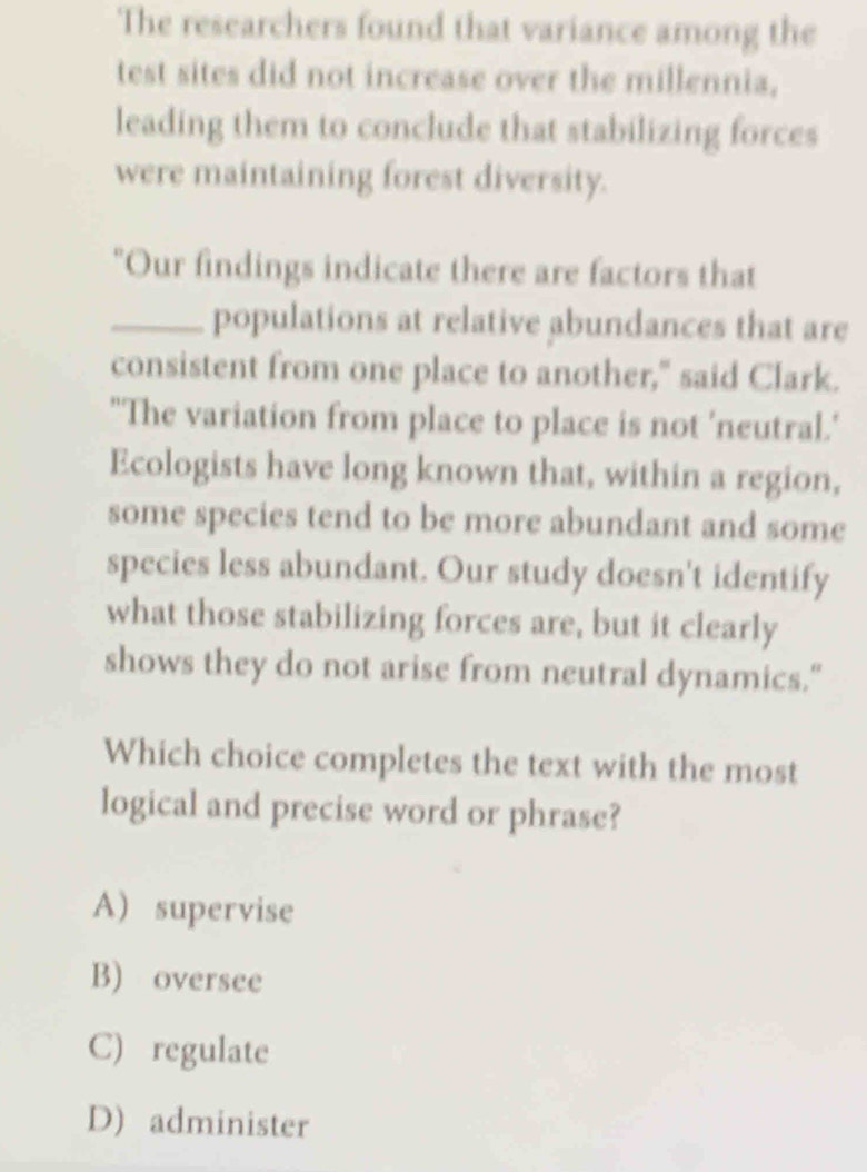 The researchers found that variance among the
test sites did not increase over the millennia,
leading them to conclude that stabilizing forces
were maintaining forest diversity.
"Our findings indicate there are factors that
_populations at relative abundances that are
consistent from one place to another," said Clark.
"The variation from place to place is not 'neutral.'
Ecologists have long known that, within a region,
some species tend to be more abundant and some
species less abundant. Our study doesn't identify
what those stabilizing forces are, but it clearly
shows they do not arise from neutral dynamics."
Which choice completes the text with the most
logical and precise word or phrase?
A) supervise
B) oversee
C) regulate
D) administer