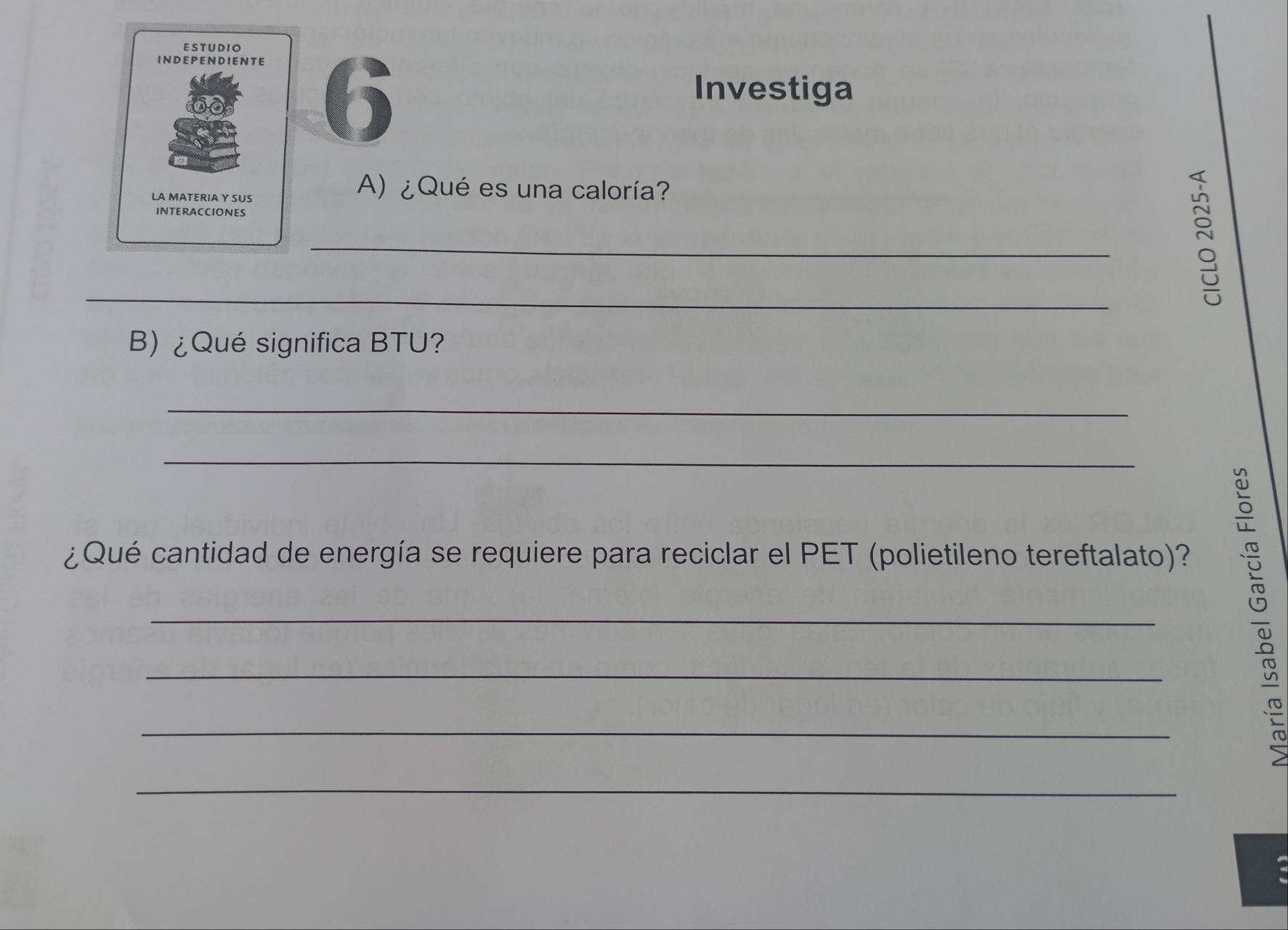 ESTUDIO 
INDEP EN DIEN TE 
Investiga 
LA MATERIA Y SUS 
A) ¿Qué es una caloría? 
INTERACCIONES 
_ 
_ 
B) ¿Qué significa BTU? 
_ 
_ 
¿Qué cantidad de energía se requiere para reciclar el PET (polietileno tereftalato)? 
_ 
_ 
_ 
_