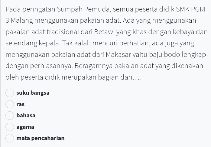 Pada peringatan Sumpah Pemuda, semua peserta didik SMK PGRI
3 Malang menggunakan pakaian adat. Ada yang menggunakan
pakaian adat tradisional dari Betawi yang khas dengan kebaya dan
selendang kepala. Tak kalah mencuri perhatian, ada juga yang
menggunakan pakaian adat dari Makasar yaitu baju bodo lengkap
dengan perhiasannya. Beragamnya pakaian adat yang dikenakan
oleh peserta didik merupakan bagian dari.. ..
suku bangsa
ras
bahasa
agama
mata pencaharian