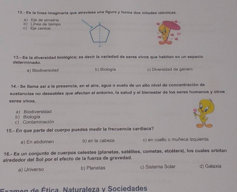 12.- Es la línea imaginaria que atraviesa una figura y forma dos mitades idénticas.
a) Eje de simetría
b) Línea de tiempo
c) Eje central
13.- Es la diversidad biológica; es decir la variedad de seres vivos que habitan en un espacio
determinado.
a) Biodiversidad b) Biología c) Diversidad de género
14.- Se llama así a la presencia, en el aire, agua o suelo de un alto nivel de concentración de
sustancias no deseables que afectan el entorno, la salud y el bienestar de los seres humanos y otros
seres vivos.
a) Biodiversidad
b) Biología
c) Contaminación
15.- En que parte del cuerpo puedes medir la frecuencia cardiaca?
a) En abdomen b) en la cabeza c) en cuello o muñeca izquierda
16.- Es un conjunto de cuerpos celestes (planetas, satélites, cometas, etcétera), los cuales orbitan
alrededor del Sol por el efecto de la fuerza de gravedad.
a) Universo b) Planetas c) Sistema Solar d) Galaxia
Examen de Ética Naturaleza v Sociedades