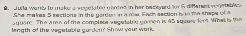 Julia wants to make a vegetable garden in her backyard for 5 different vegetables. 
She makes 5 sections in the garden in a row. Each section is in the shape of a 
square. The area of the complete vegetable garden is 45 square feet. What is the 
length of the vegetable garden? Show your work.