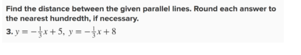 Find the distance between the given parallel lines. Round each answer to 
the nearest hundredth, if necessary. 
3. y=- 1/3 x+5, y=- 1/3 x+8