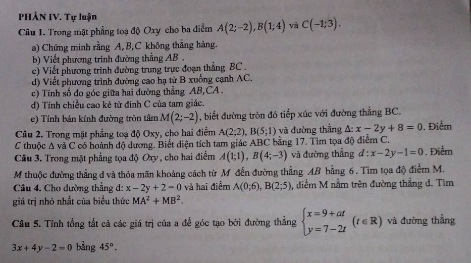 PHÀN IV. Tự luận
Câu 1. Trong mặt phẳng toạ độ Oxy cho ba điểm A(2;-2),B(1;4) và C(-1;3).
a) Chứng minh rằng A,B,C không thẳng hàng.
b) Viết phương trình đường thẳng AB .
c) Viết phương trình đường trung trực đoạn thẳng BC .
d) Viết phương trình đường cao hạ từ B xuống cạnh AC.
c) Tính số đo góc giữa hai đường thẳng AB,CA  .
d) Tính chiều cao kẻ từ đỉnh C của tam giác.
e) Tính bán kính đường tròn tâm M(2;-2) , biết đường tròn đó tiếp xúc với đường thẳng BC.
Câu 2. Trong mặt phẳng toạ độ Oxy, cho hai điểm A(2;2),B(5;1) và đường thẳng A: x-2y+8=0. Điểm
C thuộc A và C có hoành độ dương. Biết diện tích tam giác ABC bằng 17. Tìm tọa độ điểm C.
Câu 3. Trong mặt phẳng tọa độ Oxy, cho hai điểm A(1;1),B(4;-3) và đường thẳng d:x-2y-1=0. Điểm
M thuộc đường thẳng d và thỏa mãn khoảng cách từ Mỹ đến đường thẳng AB bằng 6. Tìm tọa độ điểm M.
Câu 4. Cho đường thẳng d: x-2y+2=0 và hai điểm A(0;6),B(2;5) 0, điểm M nằm trên đường thẳng d. Tìm
giá trị nhỏ nhất của biểu thức MA^2+MB^2.
Câu 5. Tính tổng tất cả các giá trị của a để góc tạo bởi đường thẳng beginarrayl x=9+at y=7-2tendarray. (t∈ R) và đường thẳng
3x+4y-2=0 bằng 45°.