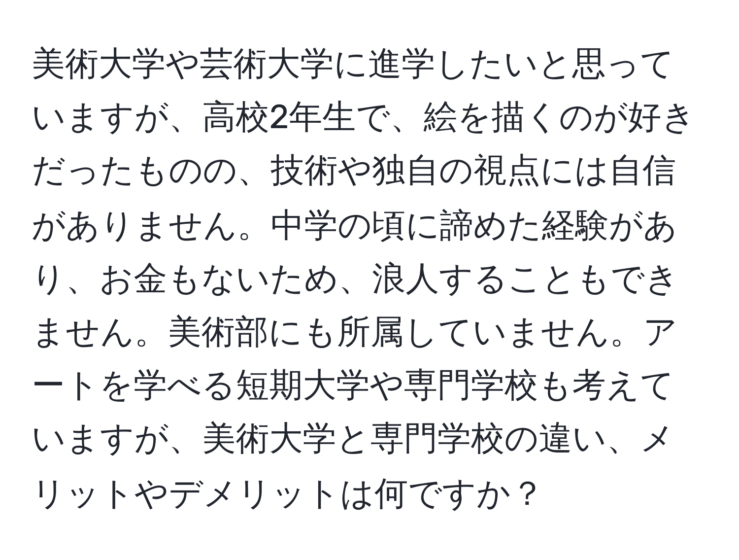 美術大学や芸術大学に進学したいと思っていますが、高校2年生で、絵を描くのが好きだったものの、技術や独自の視点には自信がありません。中学の頃に諦めた経験があり、お金もないため、浪人することもできません。美術部にも所属していません。アートを学べる短期大学や専門学校も考えていますが、美術大学と専門学校の違い、メリットやデメリットは何ですか？