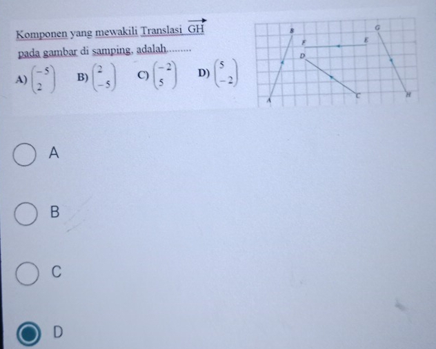 Komponen yang mewakili Translasi vector GH
pada gambar di samping, adalah..........
A) beginpmatrix -5 2endpmatrix B) beginpmatrix 2 -5endpmatrix C) beginpmatrix -2 5endpmatrix D) beginpmatrix 5 -2endpmatrix
A
B
C
D