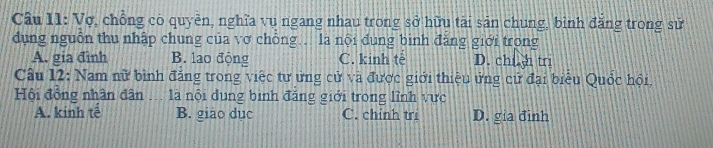 Cầu 11: Vợ, chồng có quyền, nghĩa vụ ngang nhau trong sở hữu tài sản chung, bình đăng trong sử
dụng nguồn thu nhập chung của vơ chỗng. là nội dung bình đăng giới trong
A. gia đình B. lao động C. kinh tè D. chi h tri
Câu 12: Nam nữ bình đăng trong việc tư ứng cử và được giới thiệu ứng cử đại biểu Quốc hồi,
Hội đồng nhân dân ... là nội dung binh đăng giới trong lĩnh vực
A. kinh tế B. giáo dục C. chính tri D. gia đinh