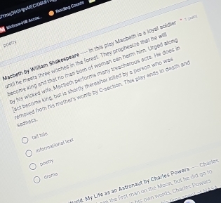YMQSSCHUECIDSUR Exeding Counts 
McGnne Ki Acc 
poetry 
Macbeth by William Shakespeare---- in this play Macbeth is a loyal soldier " 
ntil he meets three witches in the forest. They prophesize that he wi 
ecome king and that no man born of woman can harm him. Urged alon 
y his wicked wife, Macbeth performs many treacherous acts. He does i 
act become king, but is shortly thereafter killed by a person who wa 
emoved from his mother's womb by C-section. This play ends in death an sadness 
tall tale 
Informational text 
poetry 
drama 
nrid: My Life as an Astronaut by Charles Powers ---- Charles 
an the first man on the Moon, but he did go to 
y his own words, Charles Powers 
e s pent at NASA