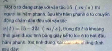 Một ô tổ đang chạy với vận tốc 15 ( m/s) thi 
người lai hãm phanh. Sau khi hăm phanh ở to chuyển 
động chám đân đều với vận tốc
v(t)=15-32t(m/s) , trong đó t là khoảng 
thời gian được tính băng giáy kể từ lúc ô to bát đầu 
hảm phanh, Xét tính đứng, sai của các khẳng định 
sau day