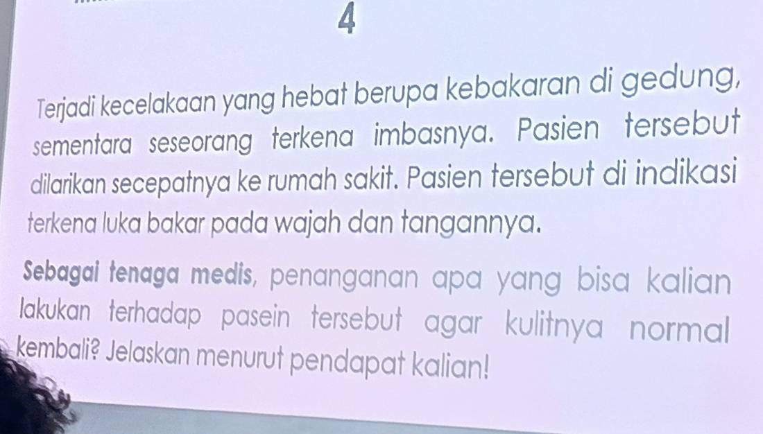 Terjadi kecelakaan yang hebat berupa kebakaran di gedung, 
sementara seseorang terkena imbasnya. Pasien tersebut 
dilarikan secepatnya ke rumah sakit. Pasien tersebut di indikasi 
terkena luka bakar pada wajah dan tangannya. 
Sebagai tenaga medis, penanganan apa yang bisa kalian 
akukan terhadap pasein tersebut agar kulitnya normal 
kembali? Jelaskan menurut pendapat kalian!