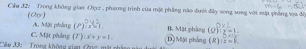 Trong không gian Oxyz , phương trình của mặt phẳng nào dưới đây song song với mặt phẳng tọa độ
(Oxy)
A. Mặt phẳng (P) x=1. B. Mặt phẳng (Q) :y=1.
C. Mặt phẳng (T): x+y=1. D) Mặt phẳng (R): z=v. 
Câu 33: Trong không gian Qxvz, mặt phẳng