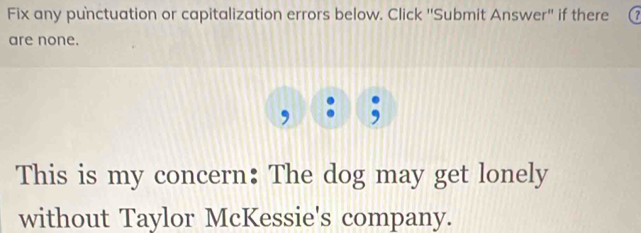 Fix any punctuation or capitalization errors below. Click 'Submit Answer'' if there 
are none. 
This is my concern: The dog may get lonely 
without Taylor McKessie's company.