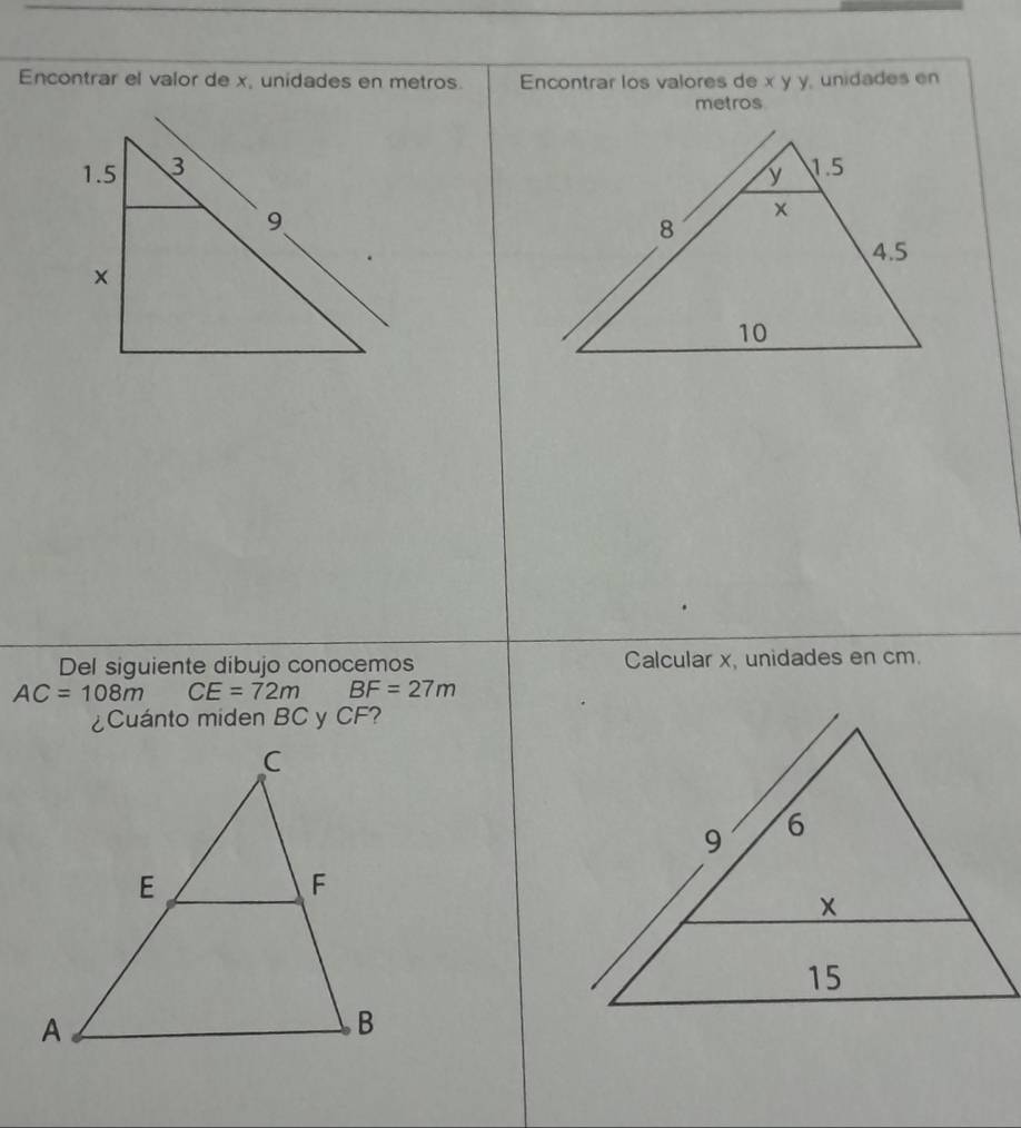 Encontrar el valor de x, unidades en metros. Encontrar los valores de x y y, unidades en 
metros 

Del siguiente dibujo conocemos Calcular x, unidades en cm.
AC=108m CE=72m BF=27m
¿Cuánto miden BC y CF?