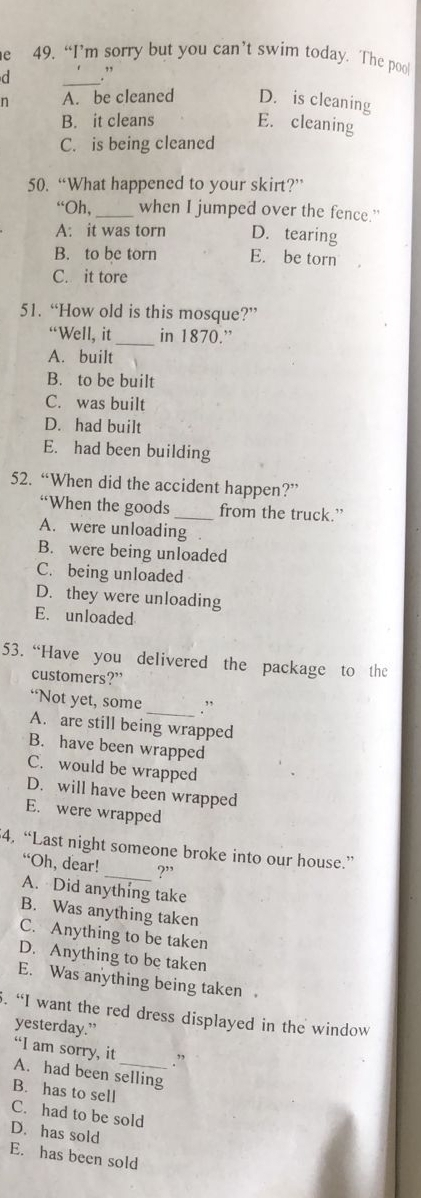 “I’m sorry but you can’t swim today. The poo!
d .”
n A. be cleaned D. is cleaning
B. it cleans E. cleaning
C. is being cleaned
50. “What happened to your skirt?”
“Oh,_ when I jumped over the fence."
A: it was torn D. tearing
B. to be torn E. be torn
C. it tore
51. “How old is this mosque?”
“Well, it_ in 1870.”
A. built
B. to be built
C. was built
D. had built
E. had been building
52. “When did the accident happen?”
“When the goods _from the truck.”
A. were unloading
B. were being unloaded
C. being unloaded
D. they were unloading
E. unloaded
53. “Have you delivered the package to the
customers?”
“Not yet, some _.”
A. are still being wrapped
B. have been wrapped
C. would be wrapped
D. will have been wrapped
E. were wrapped
4. “Last night someone broke into our house.”
“Oh, dear! _?”
A. Did anything take
B. Was anything taken
C. Anything to be taken
D. Anything to be taken
E. Was anything being taken .
. “I want the red dress displayed in the window
yesterday.”
“I am sorry, it
. ”
A. had been selling
B. has to sell
C. had to be sold
D. has sold
E. has been sold